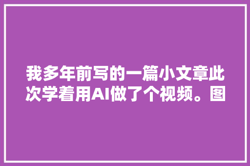 我多年前写的一篇小文章此次学着用AI做了个视频。图像