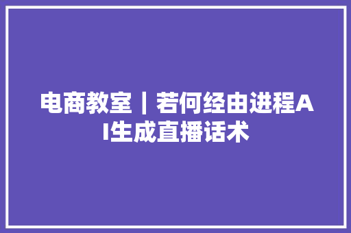 电商教室｜若何经由进程AI生成直播话术