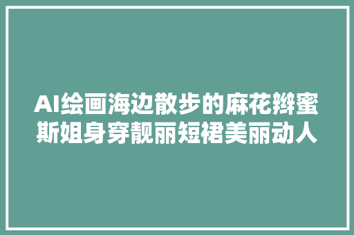 AI绘画海边散步的麻花辫蜜斯姐身穿靓丽短裙美丽动人