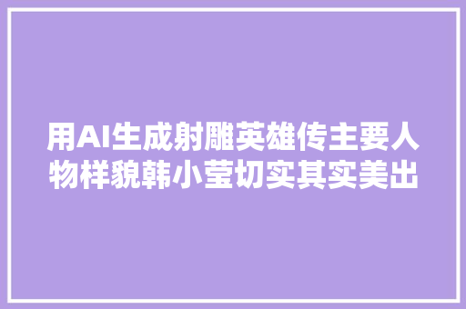 用AI生成射雕英雄传主要人物样貌韩小莹切实其实美出天际