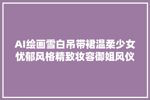 AI绘画雪白吊带裙温柔少女忧郁风格精致妆容御姐风仪谁能不爱