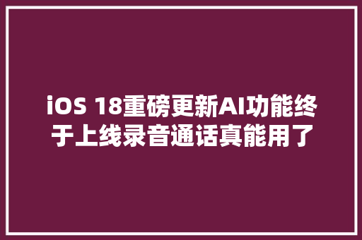 iOS 18重磅更新AI功能终于上线录音通话真能用了