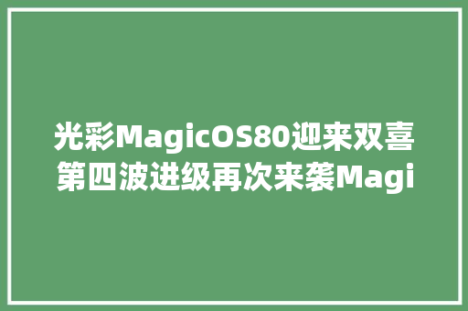 光彩MagicOS80迎来双喜第四波进级再次来袭Magic6获推新版本