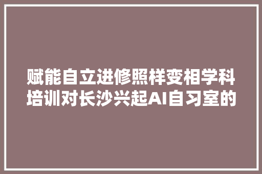 赋能自立进修照样变相学科培训对长沙兴起AI自习室的查询访问