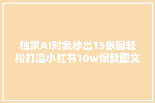 独家AI对象秒出15张图轻松打造小红书10w爆款图文