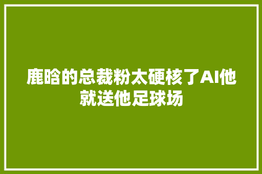 鹿晗的总裁粉太硬核了AI他就送他足球场