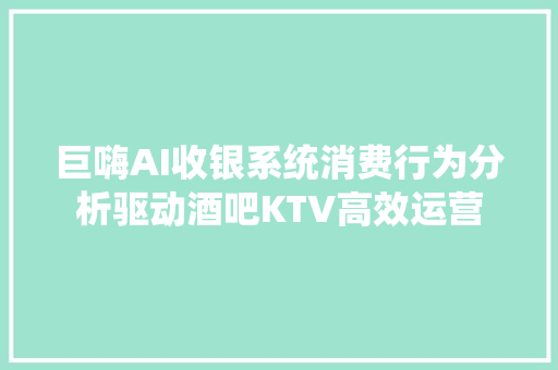 巨嗨AI收银系统消费行为分析驱动酒吧KTV高效运营