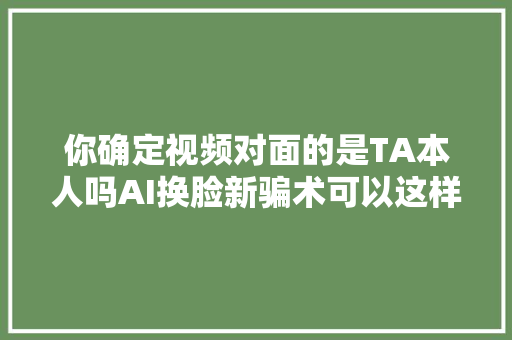 你确定视频对面的是TA本人吗AI换脸新骗术可以这样识破→