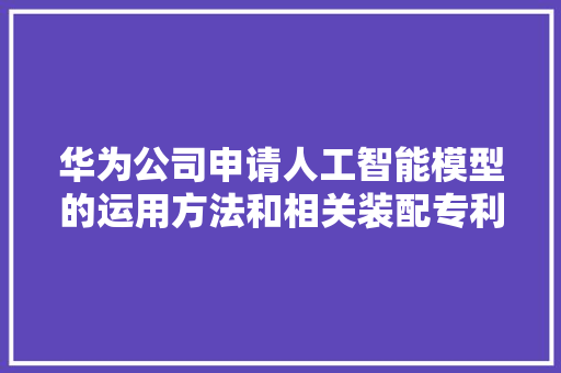 华为公司申请人工智能模型的运用方法和相关装配专利担保了AI模型运用情形的安然性