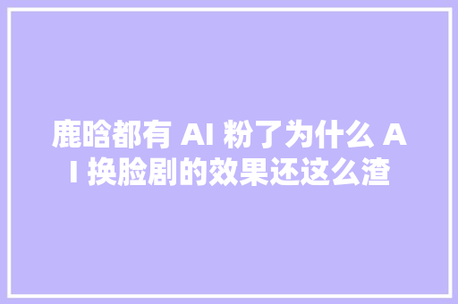 鹿晗都有 AI 粉了为什么 AI 换脸剧的效果还这么渣