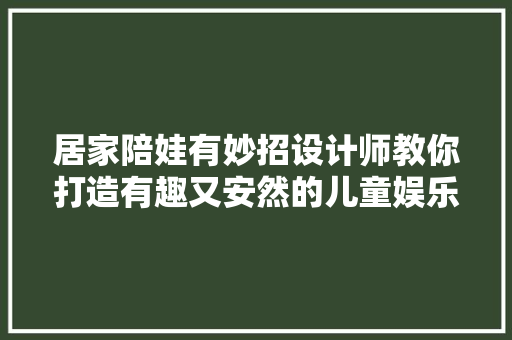 居家陪娃有妙招设计师教你打造有趣又安然的儿童娱乐区域