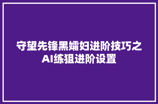 守望先锋黑孀妇进阶技巧之AI练狙进阶设置