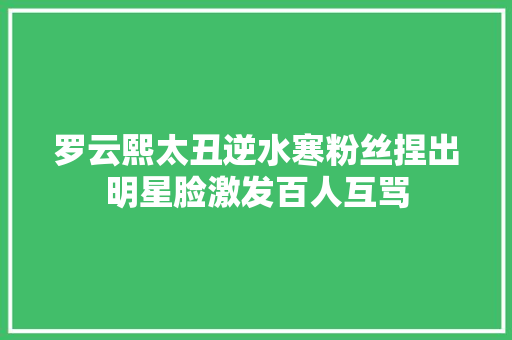 罗云熙太丑逆水寒粉丝捏出明星脸激发百人互骂