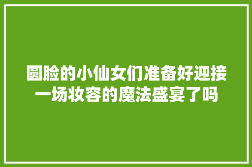 圆脸的小仙女们准备好迎接一场妆容的魔法盛宴了吗