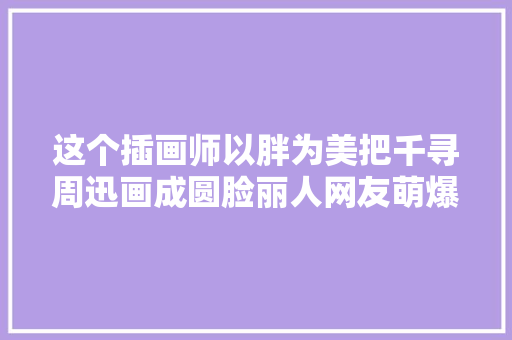 这个插画师以胖为美把千寻周迅画成圆脸丽人网友萌爆了