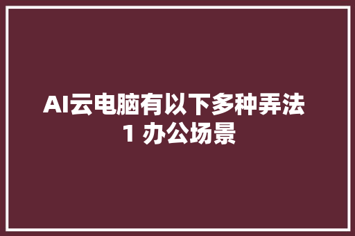 AI云电脑有以下多种弄法 1 办公场景