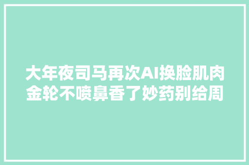 大年夜司马再次AI换脸肌肉金轮不喷鼻香了妙药别给周淑怡看到