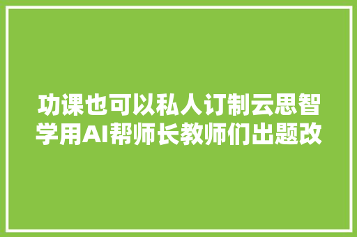 功课也可以私人订制云思智学用AI帮师长教师们出题改卷