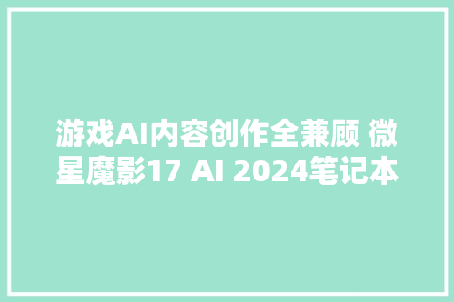 游戏AI内容创作全兼顾 微星魔影17 AI 2024笔记本电脑评测