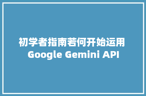 初学者指南若何开始运用 Google Gemini API