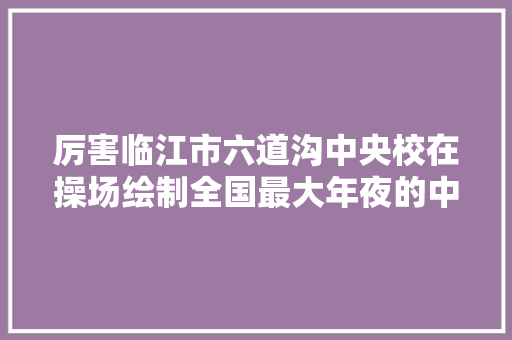 厉害临江市六道沟中央校在操场绘制全国最大年夜的中国地图