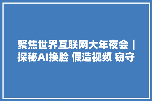 聚焦世界互联网大年夜会｜探秘AI换脸 假造视频 窃守信息 这些反黑科技若何应对