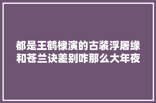 都是王鹤棣演的古装浮屠缘和苍兰诀差别咋那么大年夜