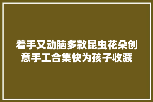 着手又动脑多款昆虫花朵创意手工合集快为孩子收藏