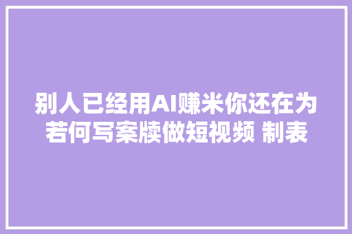 别人已经用AI赚米你还在为若何写案牍做短视频 制表格而烦恼