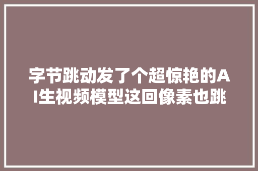 字节跳动发了个超惊艳的AI生视频模型这回像素也跳动了