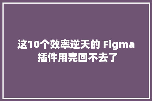 这10个效率逆天的 Figma 插件用完回不去了