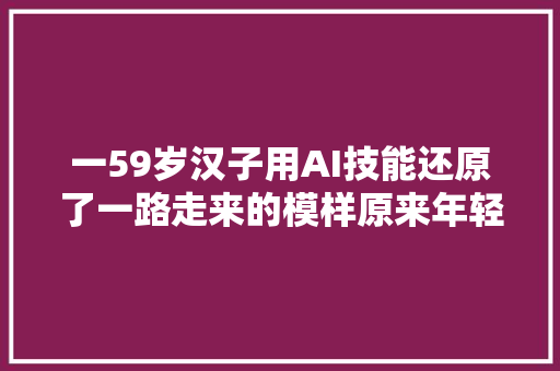 一59岁汉子用AI技能还原了一路走来的模样原来年轻时也是帅小伙