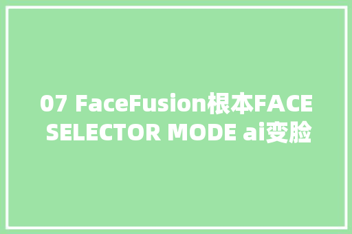 07 FaceFusion根本FACE SELECTOR MODE ai变脸