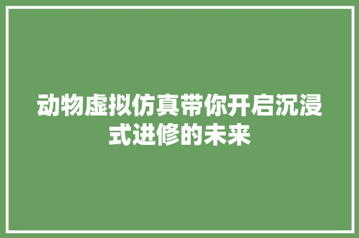 动物虚拟仿真带你开启沉浸式进修的未来