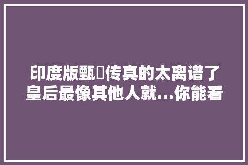 印度版甄嬛传真的太离谱了皇后最像其他人就…你能看出谁是谁吗