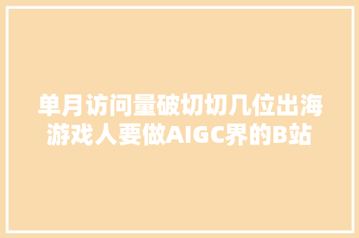 单月访问量破切切几位出海游戏人要做AIGC界的B站