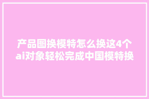 产品图换模特怎么换这4个ai对象轻松完成中国模特换老外。