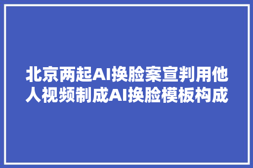 北京两起AI换脸案宣判用他人视频制成AI换脸模板构成小我信息权益侵犯