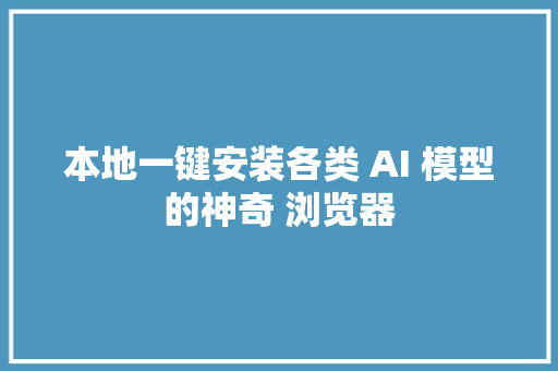 本地一键安装各类 AI 模型的神奇 浏览器