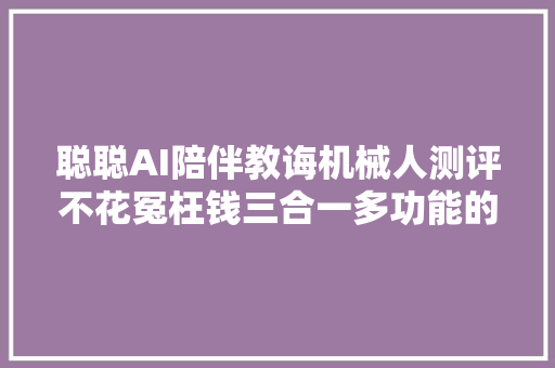 聪聪AI陪伴教诲机械人测评不花冤枉钱三合一多功能的早教产品