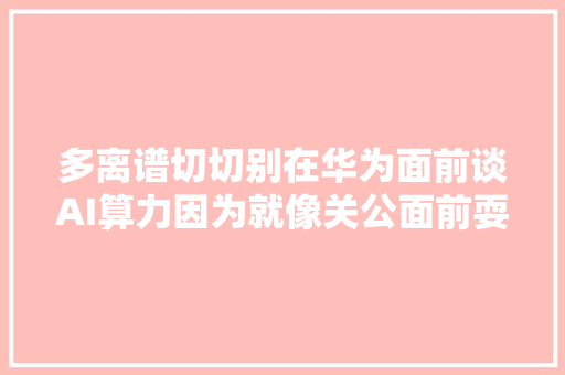 多离谱切切别在华为面前谈AI算力因为就像关公面前耍大年夜刀