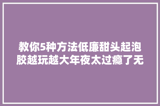 教你5种方法低廉甜头起泡胶越玩越大年夜太过瘾了无硼砂手工DIY