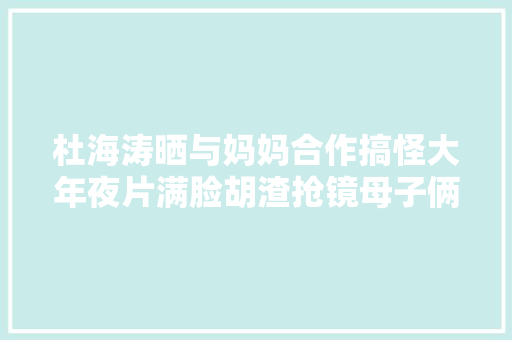 杜海涛晒与妈妈合作搞怪大年夜片满脸胡渣抢镜母子俩共用一张脸