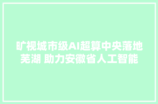 旷视城市级AI超算中央落地芜湖 助力安徽省人工智能腾飞