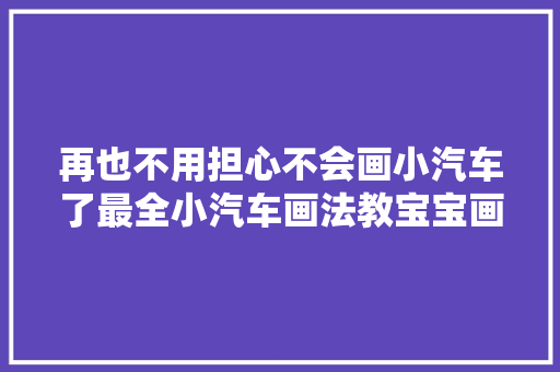 再也不用担心不会画小汽车了最全小汽车画法教宝宝画小汽车简笔画