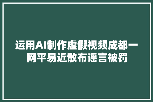 运用AI制作虚假视频成都一网平易近散布谣言被罚