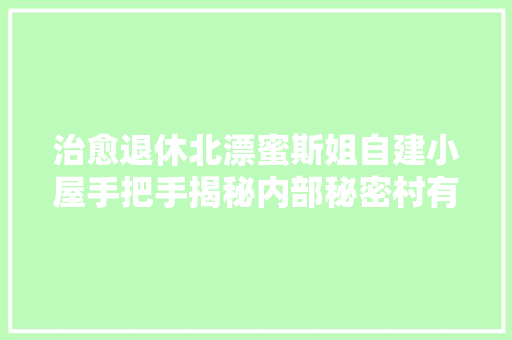 治愈退休北漂蜜斯姐自建小屋手把手揭秘内部秘密村有所乐