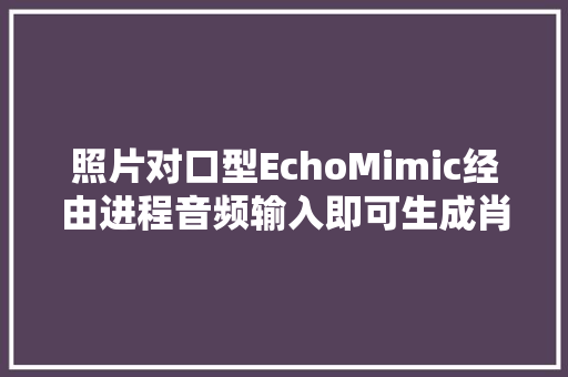 照片对口型EchoMimic经由进程音频输入即可生成肖像动画视频