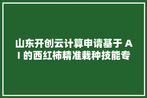 山东开创云计算申请基于 AI 的西红柿精准栽种技能专利实现对西红柿栽种的精准治理