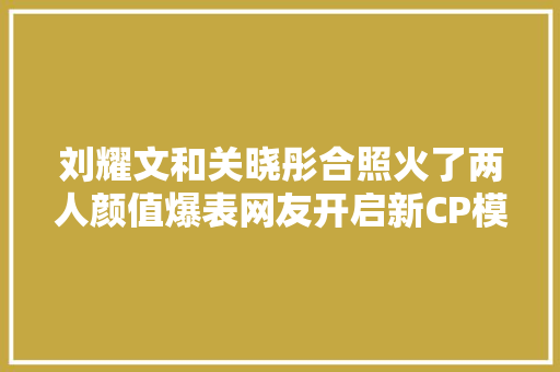 刘耀文和关晓彤合照火了两人颜值爆表网友开启新CP模式